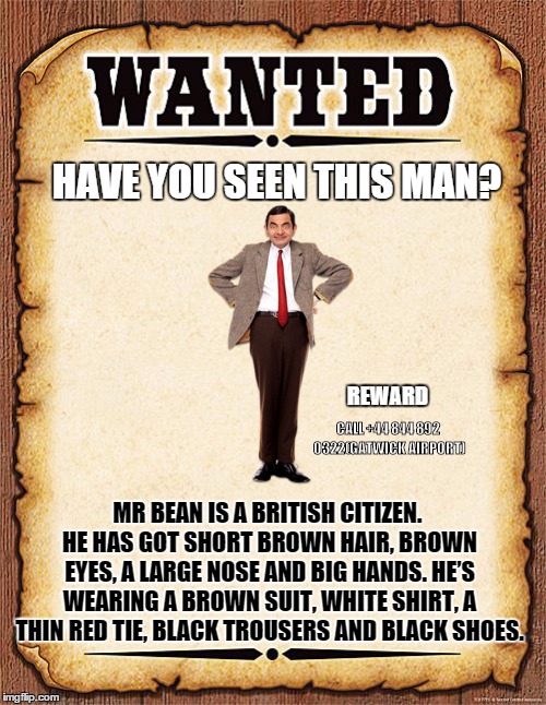 wanted poster | HAVE YOU SEEN THIS MAN? REWARD; CALL +44 844 892 0322(GATWICK AIRPORT); MR BEAN IS A BRITISH CITIZEN. HE HAS GOT SHORT BROWN HAIR, BROWN EYES, A LARGE NOSE AND BIG HANDS. HE’S WEARING A BROWN SUIT, WHITE SHIRT, A THIN RED TIE, BLACK TROUSERS AND BLACK SHOES. | image tagged in wanted poster | made w/ Imgflip meme maker