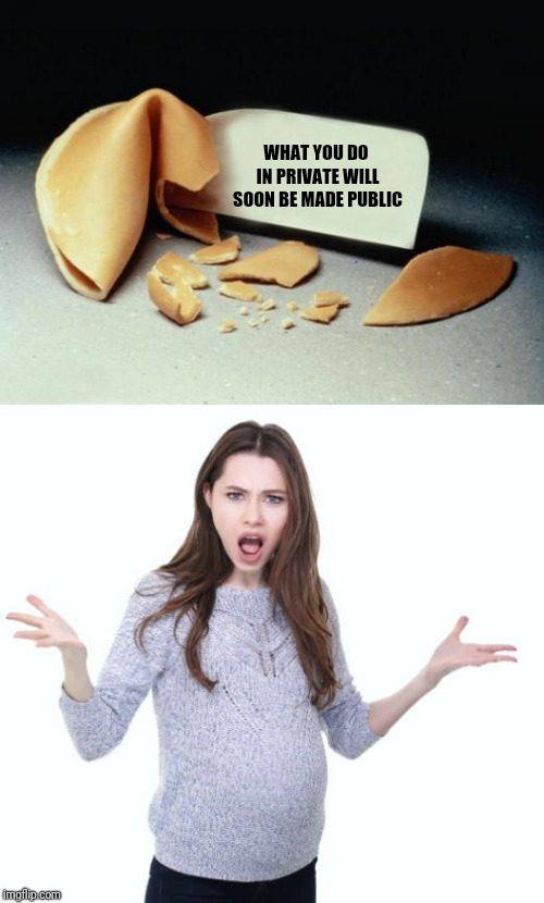 Who knew you could believe those things? | WHAT YOU DO IN PRIVATE WILL SOON BE MADE PUBLIC | image tagged in fortune cookie,angry pregnant woman,memes | made w/ Imgflip meme maker