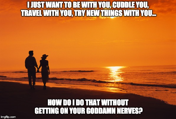 couple beach | I JUST WANT TO BE WITH YOU, CUDDLE YOU, TRAVEL WITH YOU, TRY NEW THINGS WITH YOU... HOW DO I DO THAT WITHOUT GETTING ON YOUR GODDAMN NERVES? | image tagged in couple beach | made w/ Imgflip meme maker