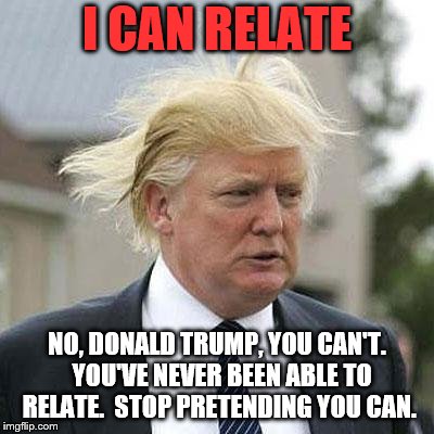 Donald Trump | I CAN RELATE; NO, DONALD TRUMP, YOU CAN'T.  YOU'VE NEVER BEEN ABLE TO RELATE.  STOP PRETENDING YOU CAN. | image tagged in donald trump | made w/ Imgflip meme maker
