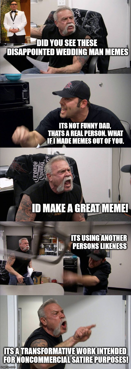 American Chopper Argument Meme | DID YOU SEE THESE DISAPPOINTED WEDDING MAN MEMES; ITS NOT FUNNY DAD, THATS A REAL PERSON. WHAT IF I MADE MEMES OUT OF YOU. ID MAKE A GREAT MEME! ITS USING ANOTHER PERSONS LIKENESS; ITS A TRANSFORMATIVE WORK INTENDED FOR NONCOMMERCIAL SATIRE PURPOSES! | image tagged in memes,american chopper argument | made w/ Imgflip meme maker