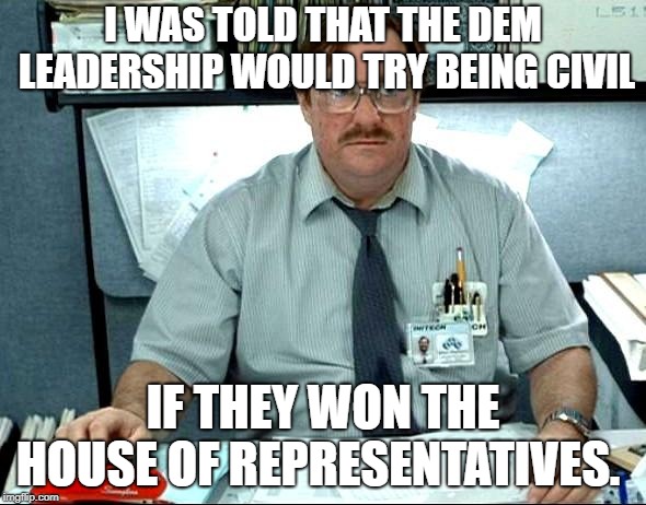 I Was Told There Would Be Meme | I WAS TOLD THAT THE DEM LEADERSHIP WOULD TRY BEING CIVIL; IF THEY WON THE HOUSE OF REPRESENTATIVES. | image tagged in memes,i was told there would be | made w/ Imgflip meme maker