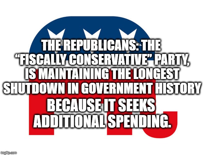 The "Fiscally Conservative" Party | THE REPUBLICANS: THE “FISCALLY CONSERVATIVE” PARTY, IS MAINTAINING THE LONGEST SHUTDOWN IN GOVERNMENT HISTORY; BECAUSE IT SEEKS ADDITIONAL SPENDING. | image tagged in government shutdown,republicans,donald trump,wall,border,mexico | made w/ Imgflip meme maker