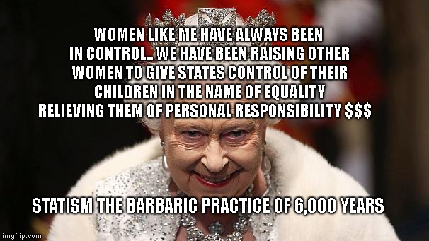 the queen | WOMEN LIKE ME HAVE ALWAYS BEEN IN CONTROL.. WE HAVE BEEN RAISING OTHER WOMEN TO GIVE STATES CONTROL OF THEIR CHILDREN IN THE NAME OF EQUALITY RELIEVING THEM OF PERSONAL RESPONSIBILITY $$$; STATISM THE BARBARIC PRACTICE OF 6,000 YEARS | image tagged in the queen | made w/ Imgflip meme maker