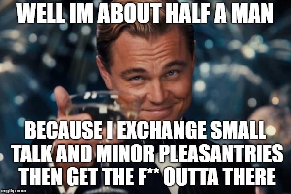 Leonardo Dicaprio Cheers Meme | WELL IM ABOUT HALF A MAN BECAUSE I EXCHANGE SMALL TALK AND MINOR PLEASANTRIES THEN GET THE F** OUTTA THERE | image tagged in memes,leonardo dicaprio cheers | made w/ Imgflip meme maker