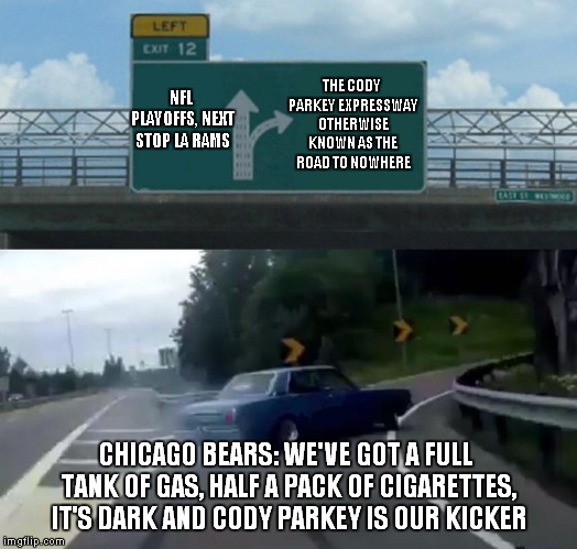 Chicago Bears Go Team Fight!
Line Up That Kick, Hit The Upright! | THE CODY PARKEY EXPRESSWAY OTHERWISE KNOWN AS THE ROAD TO NOWHERE; NFL PLAYOFFS, NEXT STOP LA RAMS; CHICAGO BEARS: WE'VE GOT A FULL TANK OF GAS, HALF A PACK OF CIGARETTES, IT'S DARK AND CODY PARKEY IS OUR KICKER | image tagged in memes,left exit 12 off ramp,chicago bears | made w/ Imgflip meme maker