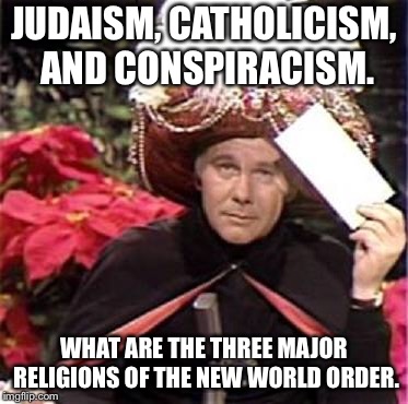 Johnny Carson Karnak Carnak | JUDAISM, CATHOLICISM, AND CONSPIRACISM. WHAT ARE THE THREE MAJOR RELIGIONS OF THE NEW WORLD ORDER. | image tagged in johnny carson karnak carnak | made w/ Imgflip meme maker