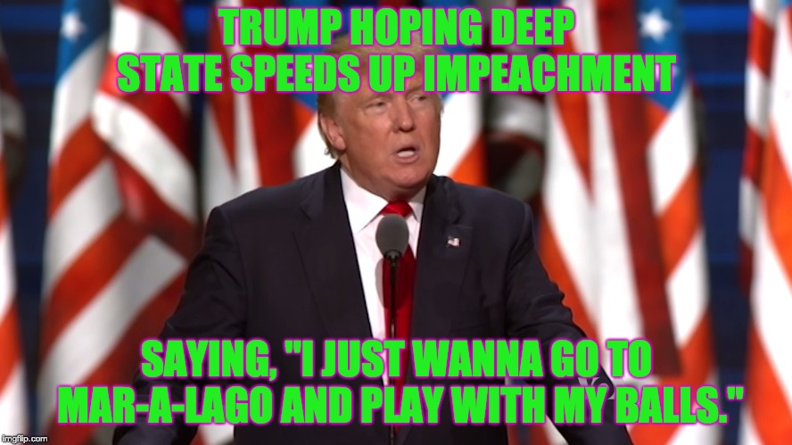 TRUMP HOPING DEEP STATE SPEEDS UP IMPEACHMENT; SAYING, "I JUST WANNA GO TO MAR-A-LAGO AND PLAY WITH MY BALLS." | image tagged in trump,balls,mar-a-lago | made w/ Imgflip meme maker