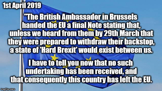 UK's Declaration of Brexit | 1st April 2019; "The British Ambassador in Brussels handed the EU a
final Note stating that, unless we heard from them by 29th March that they were
prepared to withdraw their backstop, a state of 'Hard Brexit' would
exist between us. I have to tell you now that no such undertaking has been received, and that
consequently this country has left the EU. | image tagged in the european union,brexit,eu,funny,april fool | made w/ Imgflip meme maker