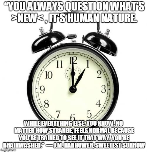 Alarm Clock Meme | “YOU ALWAYS QUESTION WHAT'S >NEW< , IT'S HUMAN NATURE. WHILE EVERYTHING ELSE, YOU KNOW, NO MATTER HOW STRANGE, FEELS NORMAL BECAUSE YOU'RE TRAINED TO SEE IT THAT WAY. YOU'RE BRAINWASHED.” 
― J.M. DARHOWER, SWEETEST SORROW | image tagged in memes,alarm clock | made w/ Imgflip meme maker