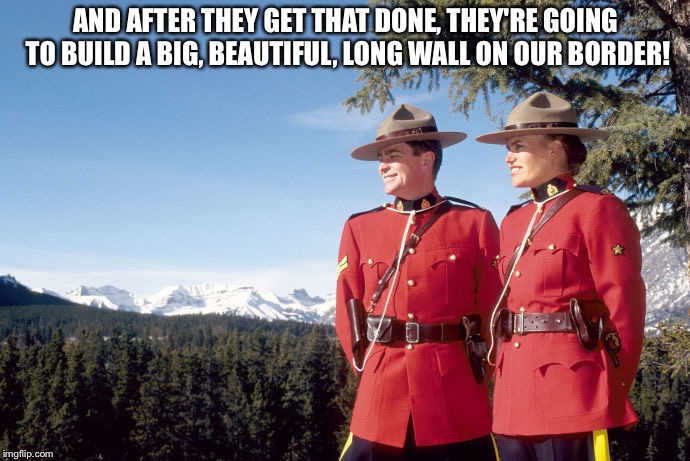 Mounties | AND AFTER THEY GET THAT DONE, THEY'RE GOING TO BUILD A BIG, BEAUTIFUL, LONG WALL ON OUR BORDER! | image tagged in mounties | made w/ Imgflip meme maker