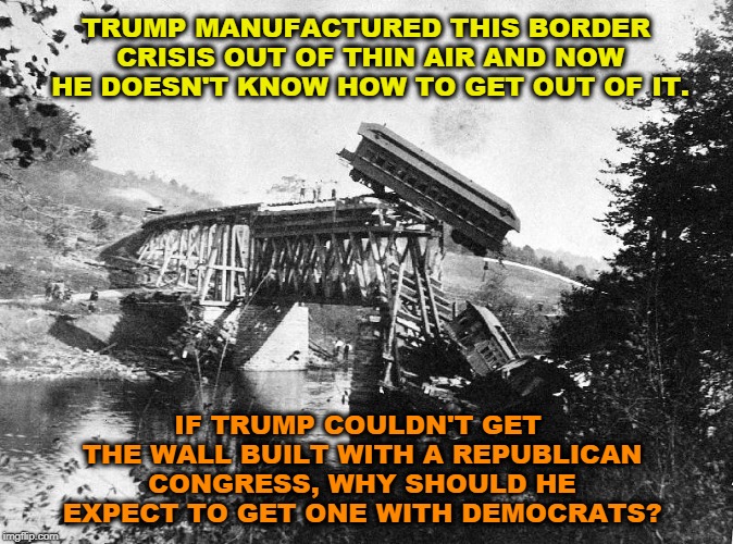 Trump only exists in chaos. His whole life. | TRUMP MANUFACTURED THIS BORDER CRISIS OUT OF THIN AIR AND NOW HE DOESN'T KNOW HOW TO GET OUT OF IT. IF TRUMP COULDN'T GET THE WALL BUILT WITH A REPUBLICAN CONGRESS, WHY SHOULD HE EXPECT TO GET ONE WITH DEMOCRATS? | image tagged in trump,mexico,border,wall,crisis,trainwreck | made w/ Imgflip meme maker