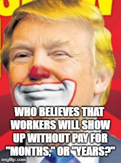 Donald Trump the Clown | WHO BELIEVES THAT WORKERS WILL SHOW UP WITHOUT PAY FOR "MONTHS," OR "YEARS?" | image tagged in donald trump the clown | made w/ Imgflip meme maker