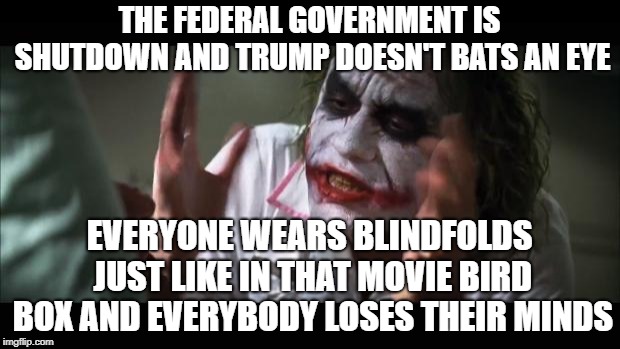 And everybody loses their minds Meme | THE FEDERAL GOVERNMENT IS SHUTDOWN AND TRUMP DOESN'T BATS AN EYE; EVERYONE WEARS BLINDFOLDS JUST LIKE IN THAT MOVIE BIRD BOX AND EVERYBODY LOSES THEIR MINDS | image tagged in memes,and everybody loses their minds,its a known fact | made w/ Imgflip meme maker