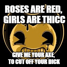Bendy face | ROSES ARE RED, GIRLS ARE THICC; GIVE ME YOUR AXE, TO CUT OFF YOUR DICK | image tagged in bendy face,memes | made w/ Imgflip meme maker
