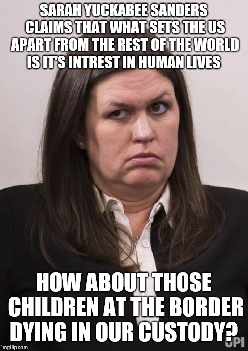 This woman is as banal as she is vile  | SARAH YUCKABEE SANDERS CLAIMS THAT WHAT SETS THE US APART FROM THE REST OF THE WORLD IS IT'S INTREST IN HUMAN LIVES; HOW ABOUT THOSE CHILDREN AT THE BORDER DYING IN OUR CUSTODY? | image tagged in memes,donald trump,sarah huckabee sanders,gop | made w/ Imgflip meme maker