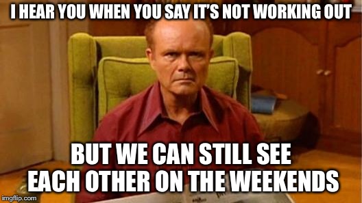 Red Forman Dumbass | I HEAR YOU WHEN YOU SAY IT’S NOT WORKING OUT; BUT WE CAN STILL SEE EACH OTHER ON THE WEEKENDS | image tagged in red forman dumbass | made w/ Imgflip meme maker