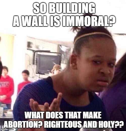 hypocritedems | SO BUILDING A WALL IS IMMORAL? WHAT DOES THAT MAKE ABORTION? RIGHTEOUS AND HOLY?? | image tagged in memes,black girl wat,democrats,trump wall,build a wall | made w/ Imgflip meme maker