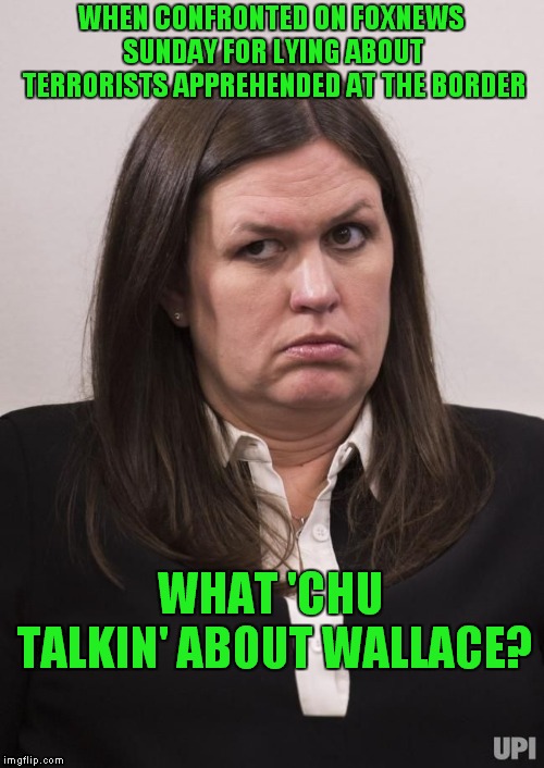 You Know Things Are Bad When Even Fox News Is Calling Out The Trump Administration For Lying.. |  WHEN CONFRONTED ON FOXNEWS SUNDAY FOR LYING ABOUT TERRORISTS APPREHENDED AT THE BORDER; WHAT 'CHU TALKIN' ABOUT WALLACE? | image tagged in crazy sarah huckabee sanders,sarah huckabee sanders,chris wallace | made w/ Imgflip meme maker