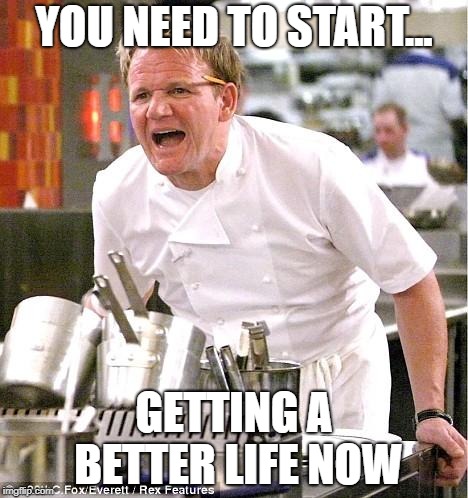 Chef Gordon Ramsay | YOU NEED TO START... GETTING A BETTER LIFE NOW | image tagged in memes,chef gordon ramsay | made w/ Imgflip meme maker