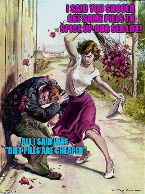 I don't know how he keeps it up! | I SAID YOU SHOULD GET SOME PILLS TO SPICE UP OUR SEX LIFE! ALL I SAID WAS "DIET PILLS ARE CHEAPER" | image tagged in beaten with roses,all i said was,viagra,tokinjester | made w/ Imgflip meme maker