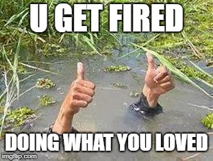 FLOODING THUMBS UP | U GET FIRED DOING WHAT YOU LOVED | image tagged in flooding thumbs up | made w/ Imgflip meme maker