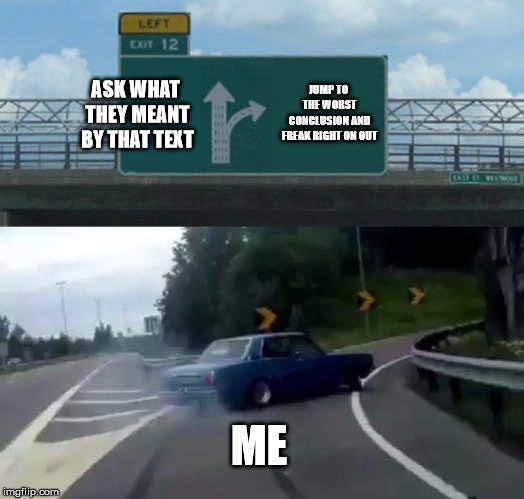 Communication skills, what are they good for? | JUMP TO THE WORST CONCLUSION AND FREAK RIGHT ON OUT; ASK WHAT THEY MEANT BY THAT TEXT; ME | image tagged in memes,left exit 12 off ramp | made w/ Imgflip meme maker