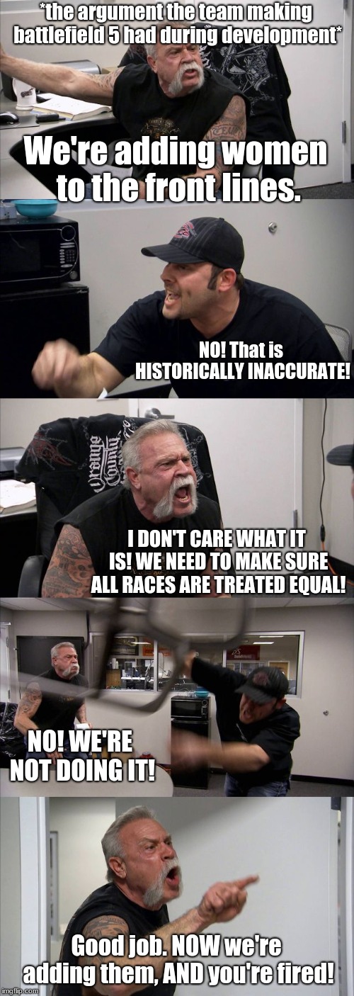 American Chopper Argument | *the argument the team making battlefield 5 had during development*; We're adding women to the front lines. NO! That is HISTORICALLY INACCURATE! I DON'T CARE WHAT IT IS! WE NEED TO MAKE SURE ALL RACES ARE TREATED EQUAL! NO! WE'RE NOT DOING IT! Good job. NOW we're adding them, AND you're fired! | image tagged in memes,american chopper argument | made w/ Imgflip meme maker