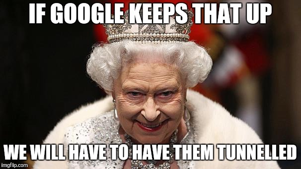 the queen | IF GOOGLE KEEPS THAT UP WE WILL HAVE TO HAVE THEM TUNNELLED | image tagged in the queen | made w/ Imgflip meme maker