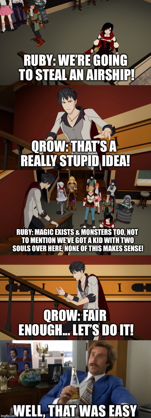 Quickest Conversation Ever!! | RUBY: WE’RE GOING TO STEAL AN AIRSHIP! QROW: THAT’S A REALLY STUPID IDEA! RUBY: MAGIC EXISTS & MONSTERS TOO,
NOT TO MENTION WE’VE GOT A KID WITH TWO SOULS OVER HERE,
NONE OF THIS MAKES SENSE! QROW: FAIR ENOUGH... LET’S DO IT! | image tagged in rwby,ruby rose,qrow branwen,funny,memes,volume 6 | made w/ Imgflip meme maker