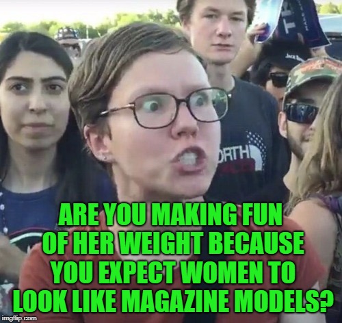 Triggered feminist | ARE YOU MAKING FUN OF HER WEIGHT BECAUSE YOU EXPECT WOMEN TO LOOK LIKE MAGAZINE MODELS? | image tagged in triggered feminist | made w/ Imgflip meme maker