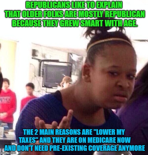 Black Girl Wat | REPUBLICANS LIKE TO EXPLAIN THAT OLDER FOLKS ARE MOSTLY REPUBLICAN BECAUSE THEY GREW SMART WITH AGE. THE 2 MAIN REASONS ARE "LOWER MY TAXES" AND THEY ARE ON MEDICARE NOW AND DON'T NEED PRE-EXISTING COVERAGE ANYMORE | image tagged in memes,black girl wat | made w/ Imgflip meme maker