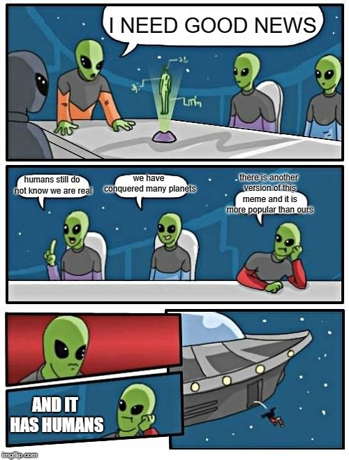 Alien Meeting Suggestion | I NEED GOOD NEWS; we have conquered many planets; humans still do not know we are real; there is another version of this meme and it is more popular than ours; AND IT HAS HUMANS | image tagged in memes,alien meeting suggestion | made w/ Imgflip meme maker