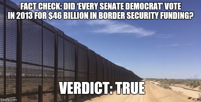 FACT CHECK: DID ‘EVERY SENATE DEMOCRAT’ VOTE IN 2013 FOR $46 BILLION IN BORDER SECURITY FUNDING? VERDICT: TRUE | image tagged in border wall | made w/ Imgflip meme maker