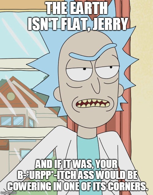 Rick Sanchez | THE EARTH ISN'T FLAT, JERRY; AND IF IT WAS, YOUR B-*URPP*-ITCH ASS WOULD BE COWERING IN ONE OF ITS CORNERS. | image tagged in rick sanchez | made w/ Imgflip meme maker