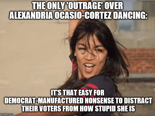 Dancing Fool | THE ONLY 'OUTRAGE' OVER ALEXANDRIA OCASIO-CORTEZ DANCING:; IT'S THAT EASY FOR DEMOCRAT-MANUFACTURED NONSENSE TO DISTRACT THEIR VOTERS FROM HOW STUPID SHE IS | image tagged in ocasio-cortez,dancing,stupid | made w/ Imgflip meme maker