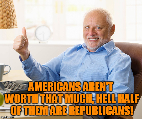 Hide the pain harold | AMERICANS AREN'T WORTH THAT MUCH, HELL HALF OF THEM ARE REPUBLICANS! | image tagged in hide the pain harold | made w/ Imgflip meme maker