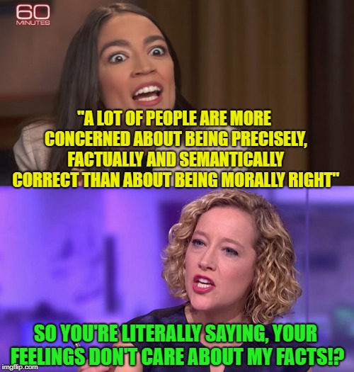 What the Actual Fu-uuuuuuuu...!!! | "A LOT OF PEOPLE ARE MORE CONCERNED ABOUT BEING PRECISELY, FACTUALLY AND SEMANTICALLY CORRECT THAN ABOUT BEING MORALLY RIGHT"; SO YOU'RE LITERALLY SAYING, YOUR FEELINGS DON'T CARE ABOUT MY FACTS!? | image tagged in crazy alexandria ocasio-cortez,facts don't matter,tokinjester,so you're saying | made w/ Imgflip meme maker
