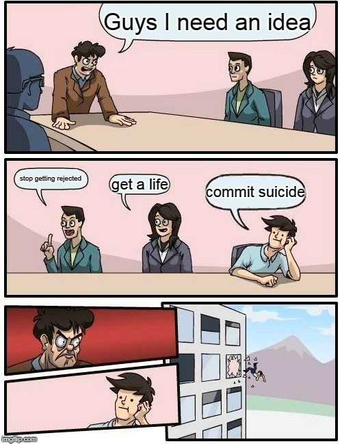 Boardroom Meeting Suggestion | Guys I need an idea; stop getting rejected; get a life; commit suicide | image tagged in memes,boardroom meeting suggestion | made w/ Imgflip meme maker