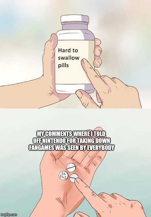 Hard To Swallow Pills Meme | MY COMMENTS WHERE I TOLD OFF NINTENDO FOR TAKING DOWN FANGAMES WAS SEEN BY EVERYBODY | image tagged in memes,hard to swallow pills | made w/ Imgflip meme maker