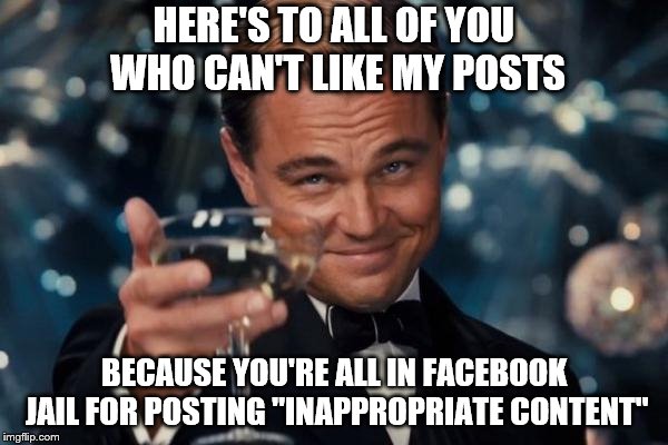 Leonardo Dicaprio Cheers Meme | HERE'S TO ALL OF YOU WHO CAN'T LIKE MY POSTS; BECAUSE YOU'RE ALL IN FACEBOOK JAIL FOR POSTING "INAPPROPRIATE CONTENT" | image tagged in memes,leonardo dicaprio cheers | made w/ Imgflip meme maker