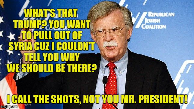 GET BENT, CHICKENHAWK  | WHAT'S THAT TRUMP? YOU WANT TO PULL OUT OF SYRIA CUZ I COULDN'T TELL YOU WHY WE SHOULD BE THERE? I CALL THE SHOTS, NOT YOU MR. PRESIDENT! | image tagged in john bolton,traitor,full retard,anti american,scumbag republicans | made w/ Imgflip meme maker