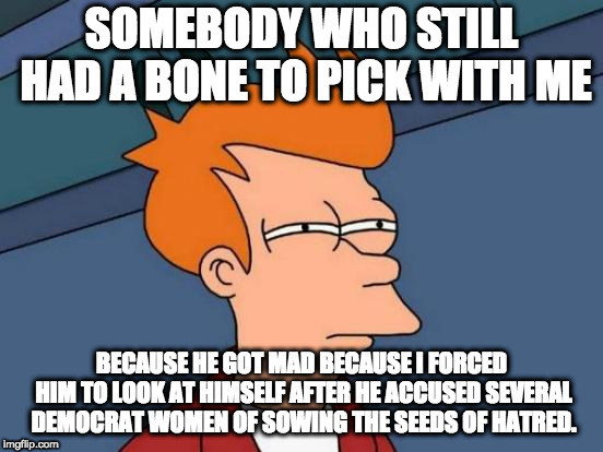 Futurama Fry Meme | SOMEBODY WHO STILL HAD A BONE TO PICK WITH ME BECAUSE HE GOT MAD BECAUSE I FORCED HIM TO LOOK AT HIMSELF AFTER HE ACCUSED SEVERAL DEMOCRAT W | image tagged in memes,futurama fry | made w/ Imgflip meme maker