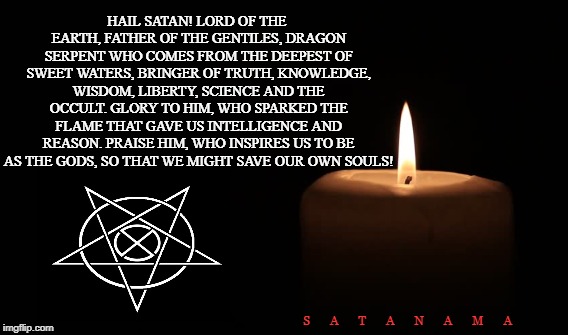 Praise Satan! | HAIL SATAN! LORD OF THE EARTH, FATHER OF THE GENTILES,
DRAGON SERPENT WHO COMES FROM THE DEEPEST OF SWEET WATERS,
BRINGER OF TRUTH, KNOWLEDGE, WISDOM, LIBERTY, SCIENCE AND THE OCCULT.
GLORY TO HIM, WHO SPARKED THE FLAME THAT GAVE US INTELLIGENCE AND REASON.
PRAISE HIM, WHO INSPIRES US TO BE AS THE GODS, SO THAT WE MIGHT SAVE OUR OWN SOULS! S       A       T       A       N       A       M       A | image tagged in satan,science,occult,liberty,intelligence,souls | made w/ Imgflip meme maker