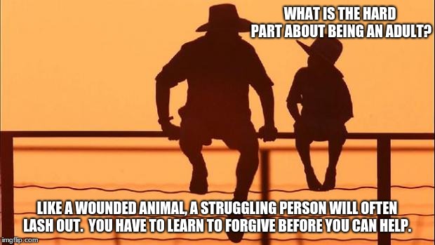 Cowboy wisdom, adulting is hard | WHAT IS THE HARD PART ABOUT BEING AN ADULT? LIKE A WOUNDED ANIMAL, A STRUGGLING PERSON WILL OFTEN LASH OUT.  YOU HAVE TO LEARN TO FORGIVE BEFORE YOU CAN HELP. | image tagged in cowboy father and son,cowboy wisdom,forgive and forget,help without rules | made w/ Imgflip meme maker