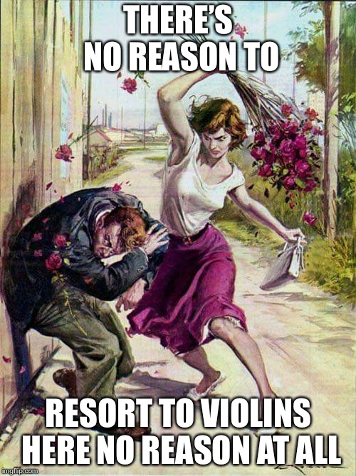 Beaten with Roses | THERE’S NO REASON TO RESORT TO VIOLINS HERE NO REASON AT ALL | image tagged in beaten with roses | made w/ Imgflip meme maker