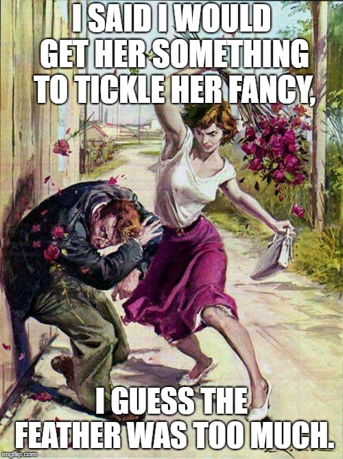 Beaten with Roses | I SAID I WOULD GET HER SOMETHING TO TICKLE HER FANCY, I GUESS THE FEATHER WAS TOO MUCH. | image tagged in beaten with roses | made w/ Imgflip meme maker