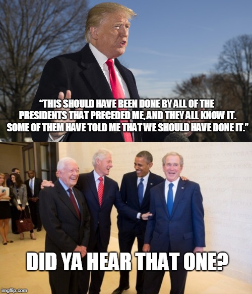 No, THEY didn't. | “THIS SHOULD HAVE BEEN DONE BY ALL OF THE PRESIDENTS THAT PRECEDED ME, AND THEY ALL KNOW IT. SOME OF THEM HAVE TOLD ME THAT WE SHOULD HAVE DONE IT.”; DID YA HEAR THAT ONE? | image tagged in trump lies | made w/ Imgflip meme maker