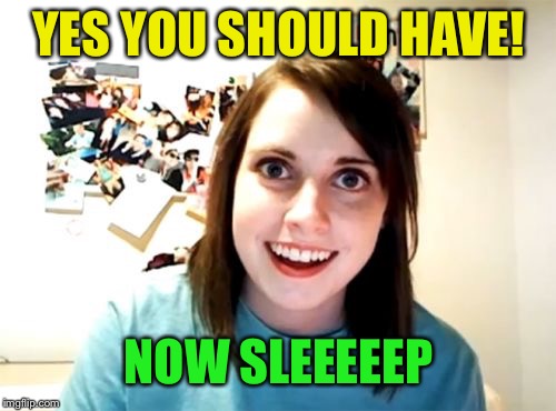 Overly Attached Girlfriend Meme | YES YOU SHOULD HAVE! NOW SLEEEEEP | image tagged in memes,overly attached girlfriend | made w/ Imgflip meme maker