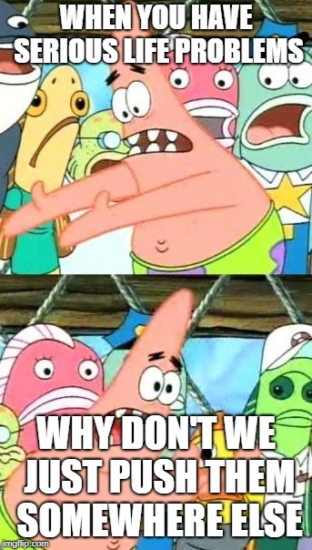 Put It Somewhere Else Patrick Meme | WHEN YOU HAVE SERIOUS LIFE PROBLEMS; WHY DON'T WE JUST PUSH THEM SOMEWHERE ELSE | image tagged in memes,put it somewhere else patrick | made w/ Imgflip meme maker